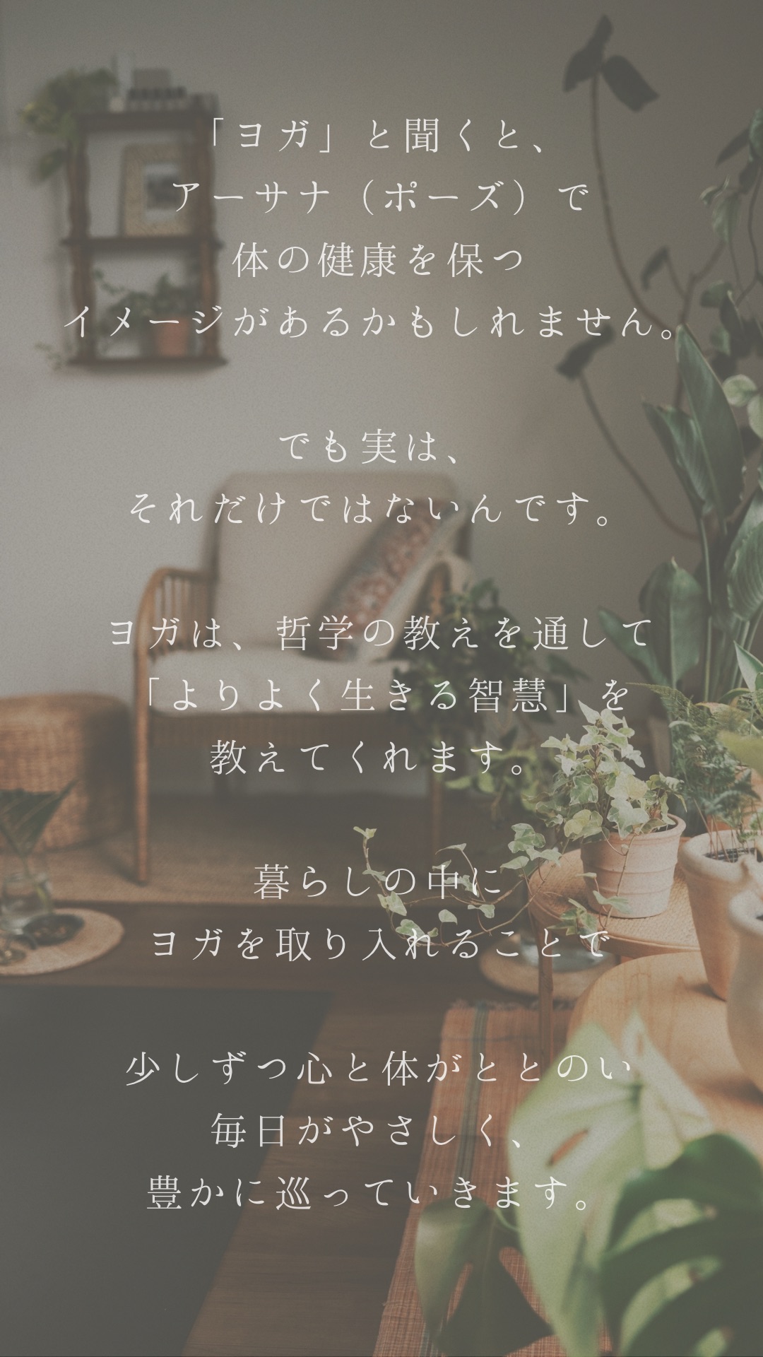 「ヨガ」と聞くと、アーサナ（ポーズ）で体の健康を保つイメージがあるかもしれません。でも実は、それだけではないんです。ヨガは、哲学の教えを通して「よりよく生きる智慧」を教えてくれます。暮らしの中にヨガを取り入れることで、少しずつ心と体がととのい、毎日がやさしく、豊かに巡っていきます。